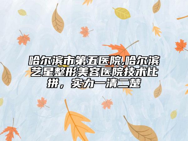 哈尔滨市第五医院,哈尔滨艺星整形美容医院技术比拼，实力一清二楚