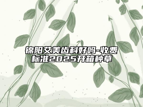 锦阳艾美齿科好吗-收费标准2025开箱种草