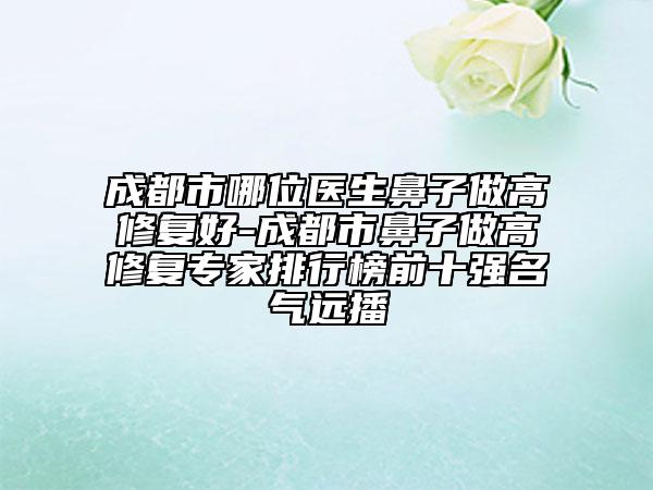 成都市哪位医生鼻子做高修复好-成都市鼻子做高修复专家排行榜前十强名气远播
