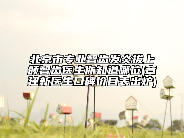 北京市专业智齿发炎拔上颌智齿医生你知道哪位(章建新医生口碑价目表出炉)