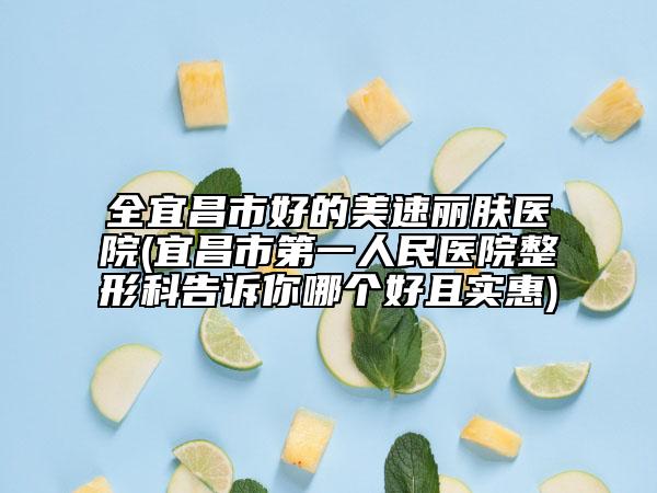 全宜昌市好的美速丽肤医院(宜昌市第一人民医院整形科告诉你哪个好且实惠)