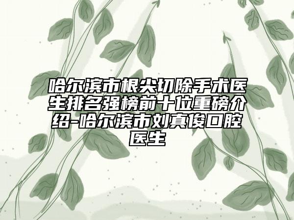 哈尔滨市根尖切除手术医生排名强榜前十位重磅介绍-哈尔滨市刘真俊口腔医生