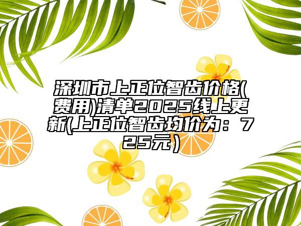 深圳市上正位智齿价格(费用)清单2025线上更新(上正位智齿均价为：725元）