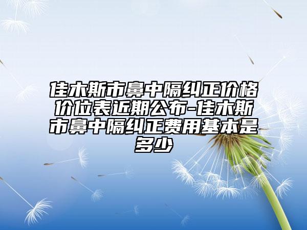 佳木斯市鼻中隔纠正价格价位表近期公布-佳木斯市鼻中隔纠正费用基本是多少