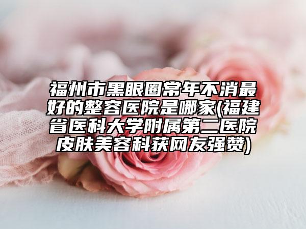福州市黑眼圈常年不消最好的整容医院是哪家(福建省医科大学附属第二医院皮肤美容科获网友强赞)