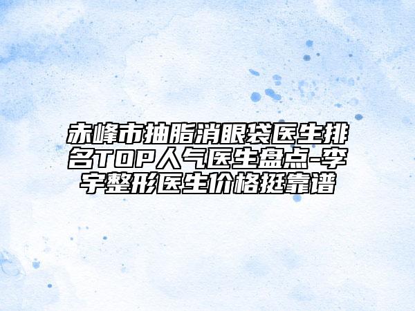 赤峰市抽脂消眼袋医生排名TOP人气医生盘点-李宇整形医生价格挺靠谱