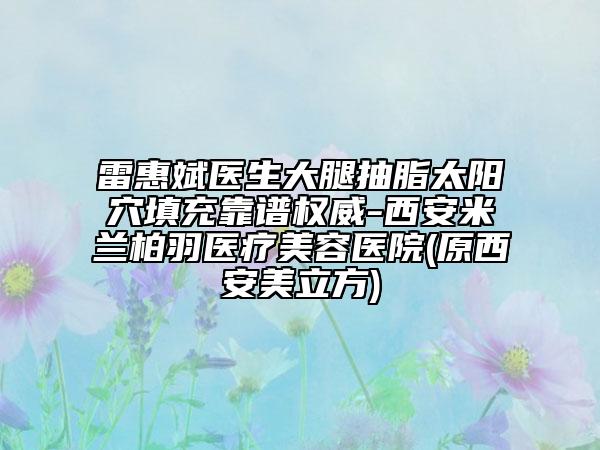 雷惠斌医生大腿抽脂太阳穴填充靠谱权威-西安米兰柏羽医疗美容医院(原西安美立方)