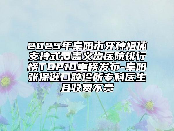 2025年阜阳市牙种植体支持式覆盖义齿医院排行榜TOP10重磅发布-阜阳张保健口腔诊所专科医生且收费不贵