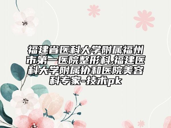 福建省医科大学附属福州市第一医院整形科,福建医科大学附属协和医院美容科专家-技术pk