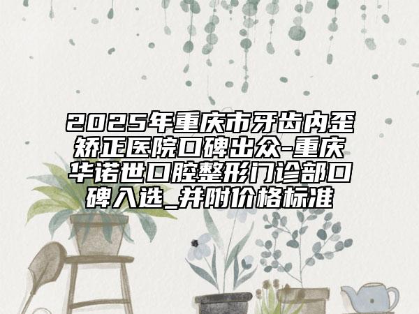 2025年重庆市牙齿内歪矫正医院口碑出众-重庆华诺世口腔整形门诊部口碑入选_并附价格标准