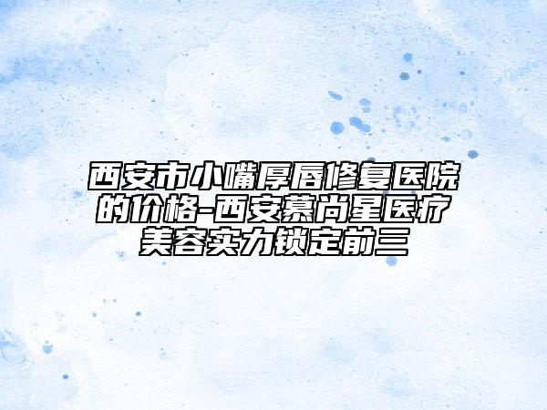 西安市小嘴厚唇修复医院的价格-西安慕尚星医疗美容实力锁定前三