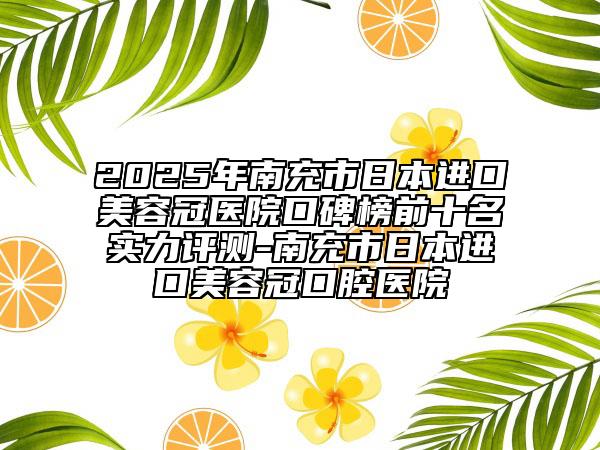 2025年南充市日本进口美容冠医院口碑榜前十名实力评测-南充市日本进口美容冠口腔医院