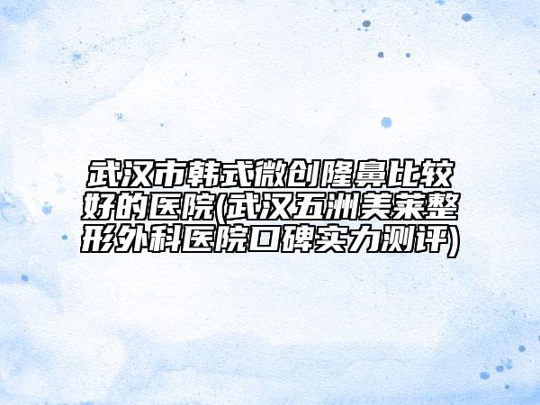 武汉市韩式微创隆鼻比较好的医院(武汉五洲美莱整形外科医院口碑实力测评)