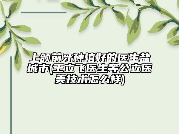 上颌前牙种植好的医生盐城市(王立飞医生等公立医美技术怎么样)