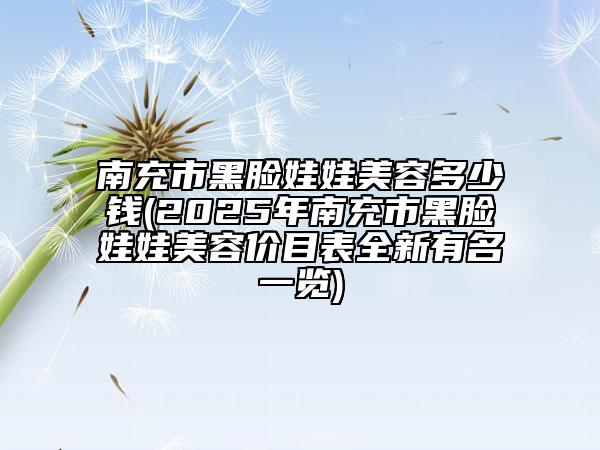 南充市黑脸娃娃美容多少钱(2025年南充市黑脸娃娃美容价目表全新有名一览)