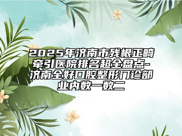 2025年济南市残根正畸牵引医院排名超全盘点-济南全好口腔整形门诊部业内数一数二