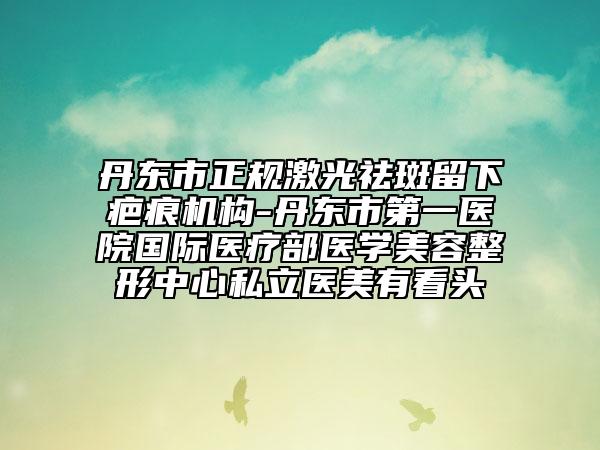 丹东市正规激光祛斑留下疤痕机构-丹东市第一医院国际医疗部医学美容整形中心私立医美有看头