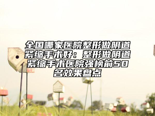 全国哪家医院整形做阴道紧缩手术好：整形做阴道紧缩手术医院强榜前50名效果盘点