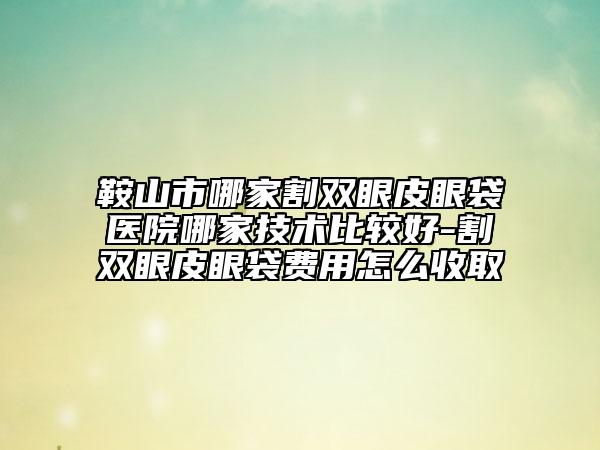 鞍山市哪家割双眼皮眼袋医院哪家技术比较好-割双眼皮眼袋费用怎么收取