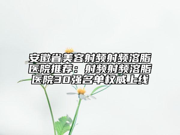 安徽省美容射频射频溶脂医院推荐：射频射频溶脂医院30强名单权威上线