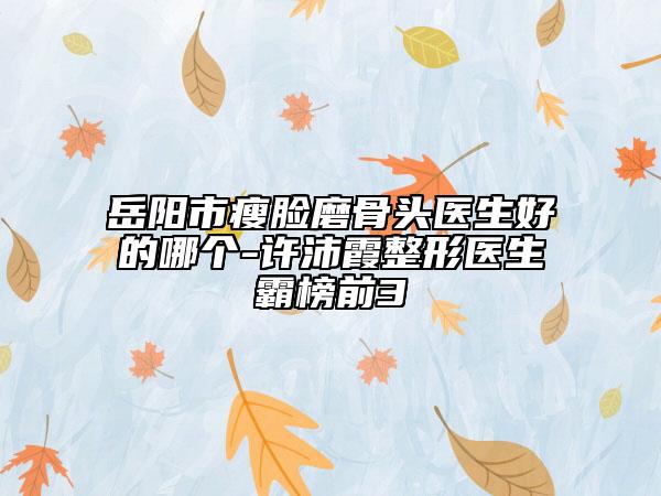 岳阳市瘦脸磨骨头医生好的哪个-许沛霞整形医生霸榜前3