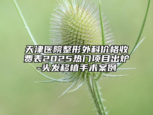 天津医院整形外科价格收费表2025热门项目出炉-头发移植手术案例