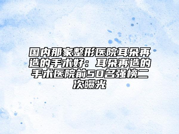 国内那家整形医院耳朵再造的手术好：耳朵再造的手术医院前50名强榜二次曝光