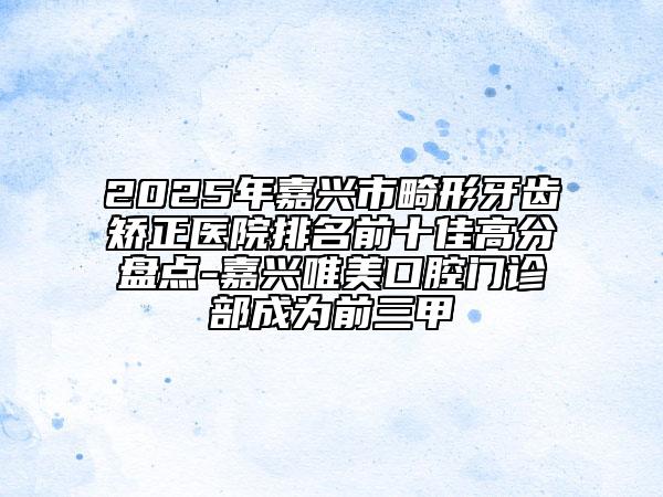 2025年嘉兴市畸形牙齿矫正医院排名前十佳高分盘点-嘉兴唯美口腔门诊部成为前三甲