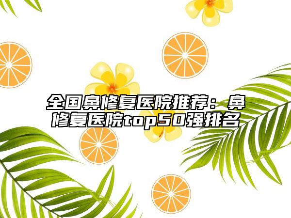 全国鼻修复医院推荐：鼻修复医院top50强排名