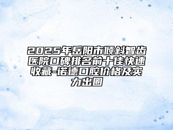 2025年岳阳市倾斜智齿医院口碑排名前十佳快速收藏-诺德口腔价格及实力出圈