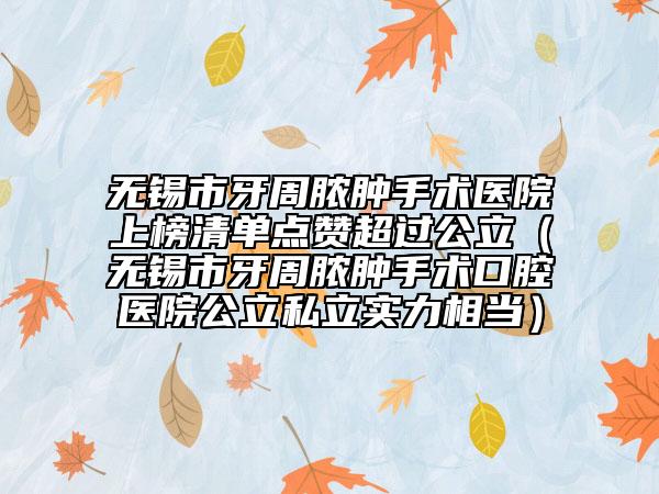 无锡市牙周脓肿手术医院上榜清单点赞超过公立（无锡市牙周脓肿手术口腔医院公立私立实力相当）