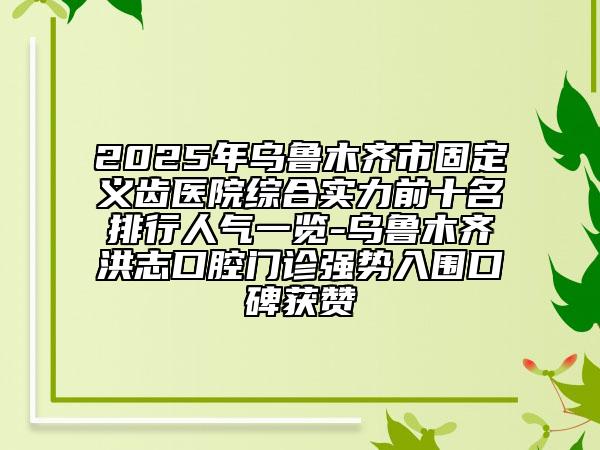 2025年乌鲁木齐市固定义齿医院综合实力前十名排行人气一览-乌鲁木齐洪志口腔门诊强势入围口碑获赞