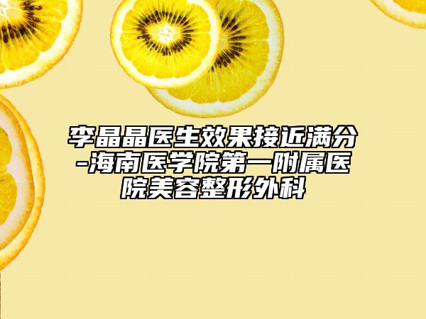 李晶晶医生效果接近满分-海南医学院第一附属医院美容整形外科