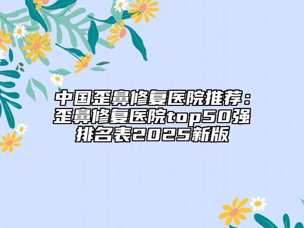 中国歪鼻修复医院推荐：歪鼻修复医院top50强排名表2025新版