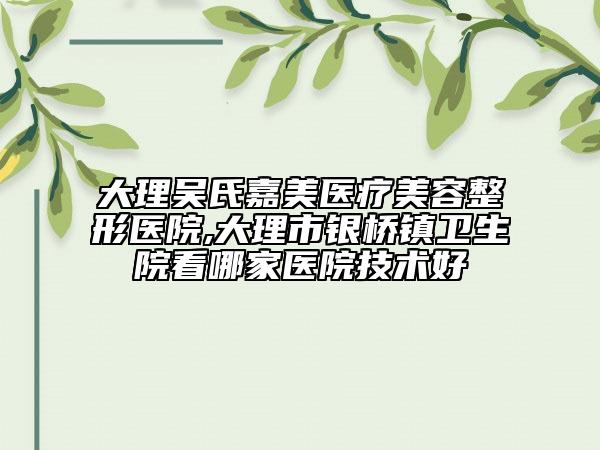 大理吴氏嘉美医疗美容整形医院,大理市银桥镇卫生院看哪家医院技术好