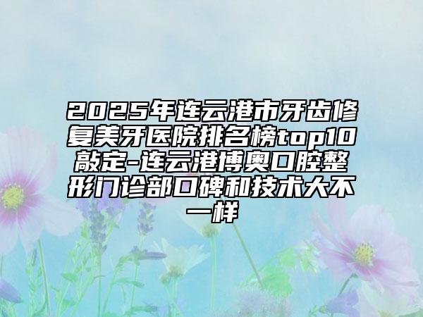 2025年连云港市牙齿修复美牙医院排名榜top10敲定-连云港博奥口腔整形门诊部口碑和技术大不一样