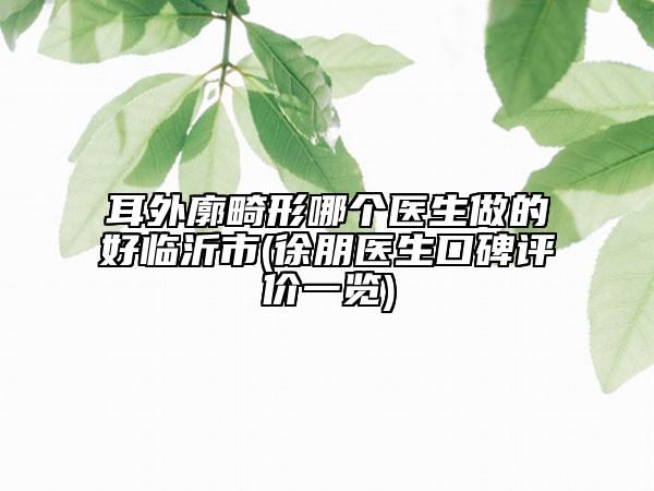 耳外廓畸形哪个医生做的好临沂市(徐朋医生口碑评价一览)