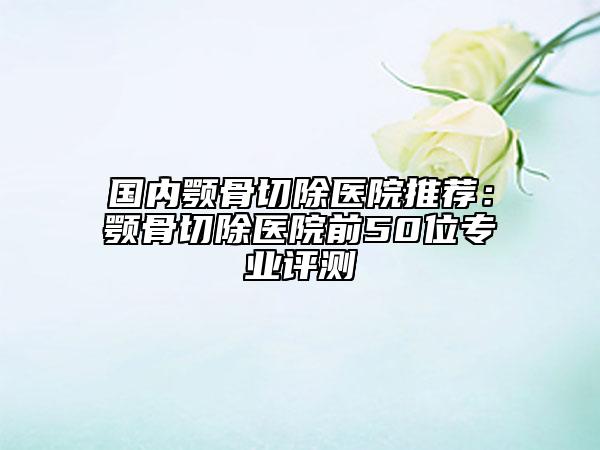 国内颚骨切除医院推荐：颚骨切除医院前50位专业评测