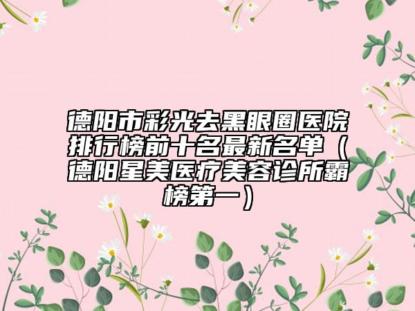 德阳市彩光去黑眼圈医院排行榜前十名最新名单（德阳星美医疗美容诊所霸榜第一）