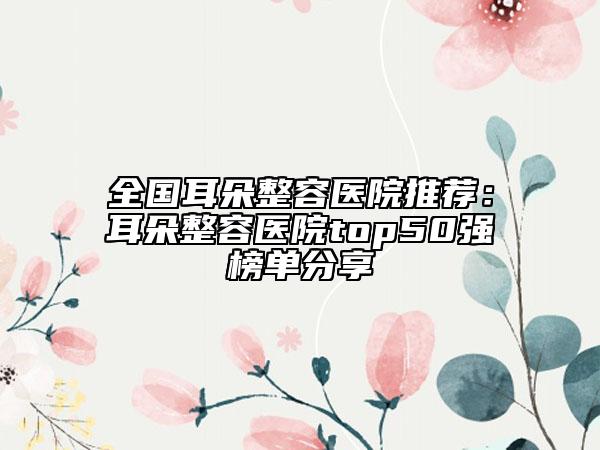 全国耳朵整容医院推荐：耳朵整容医院top50强榜单分享