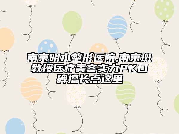 南京明水整形医院,南京斑教授医疗美容实力PK口碑擅长点这里