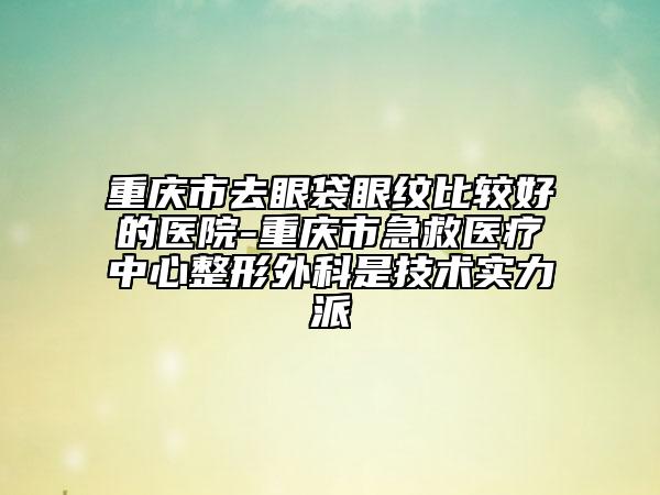 重庆市去眼袋眼纹比较好的医院-重庆市急救医疗中心整形外科是技术实力派