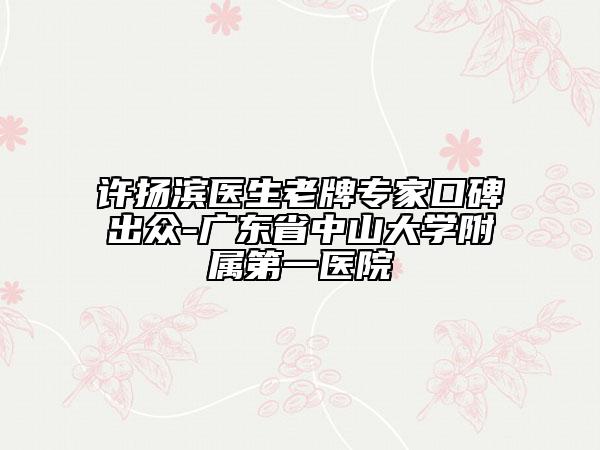 许扬滨医生老牌专家口碑出众-广东省中山大学附属第一医院
