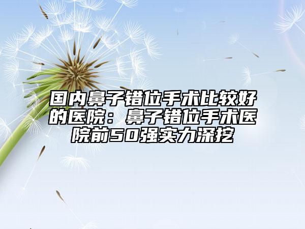 国内鼻子错位手术比较好的医院：鼻子错位手术医院前50强实力深挖