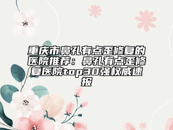重庆市鼻孔有点歪修复的医院推荐：鼻孔有点歪修复医院top30强权威速报