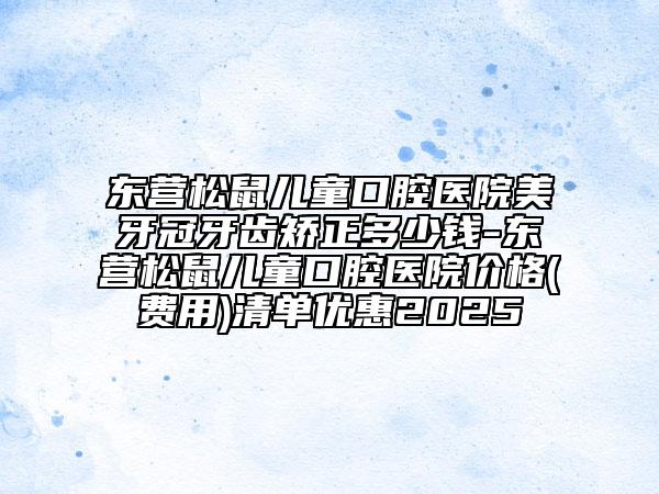 东营松鼠儿童口腔医院美牙冠牙齿矫正多少钱-东营松鼠儿童口腔医院价格(费用)清单优惠2025