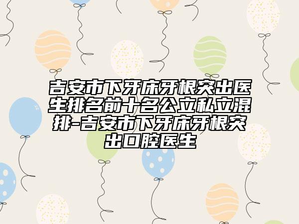 吉安市下牙床牙根突出医生排名前十名公立私立混排-吉安市下牙床牙根突出口腔医生