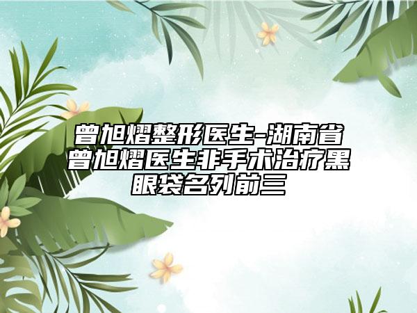 曾旭熠整形医生-湖南省曾旭熠医生非手术治疗黑眼袋名列前三