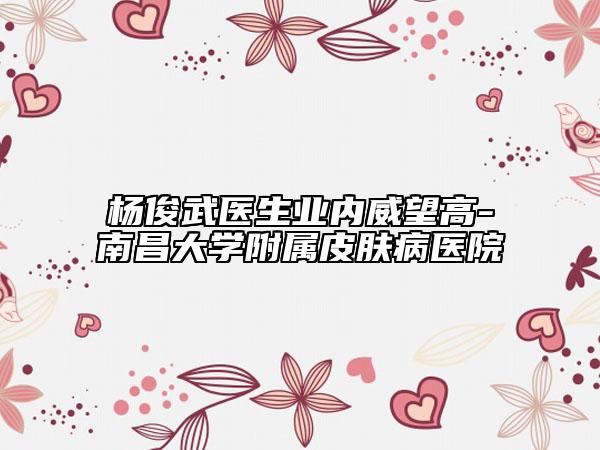 杨俊武医生业内威望高-南昌大学附属皮肤病医院
