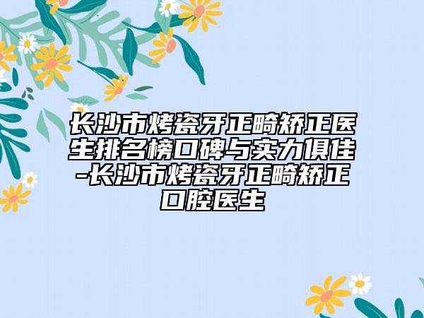 长沙市烤瓷牙正畸矫正医生排名榜口碑与实力俱佳-长沙市烤瓷牙正畸矫正口腔医生